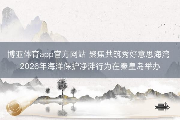博亚体育app官方网站 聚焦共筑秀好意思海湾 2026年海洋保护净滩行为在秦皇岛举办