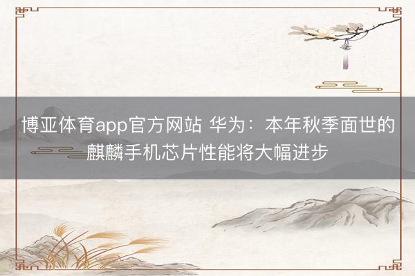 博亚体育app官方网站 华为:本年秋季面世的麒麟手机芯片性能将大幅进步