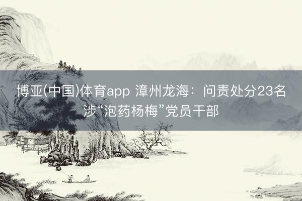 博亚(中国)体育app 漳州龙海：问责处分23名涉“泡药杨梅”党员干部