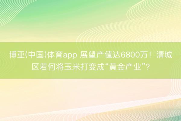 博亚(中国)体育app 展望产值达6800万！清城区若何将玉米打变成“黄金产业”？