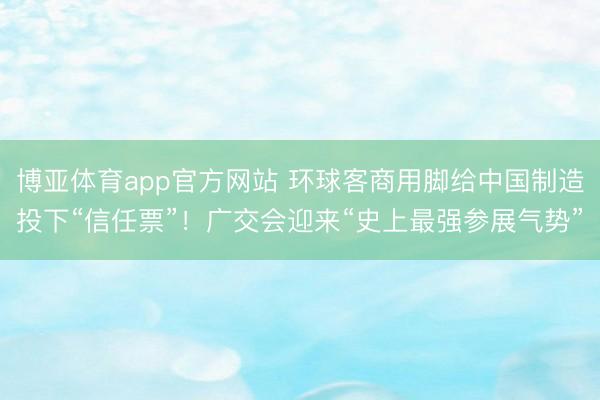 博亚体育app官方网站 环球客商用脚给中国制造投下“信任票”！广交会迎来“史上最强参展气势”