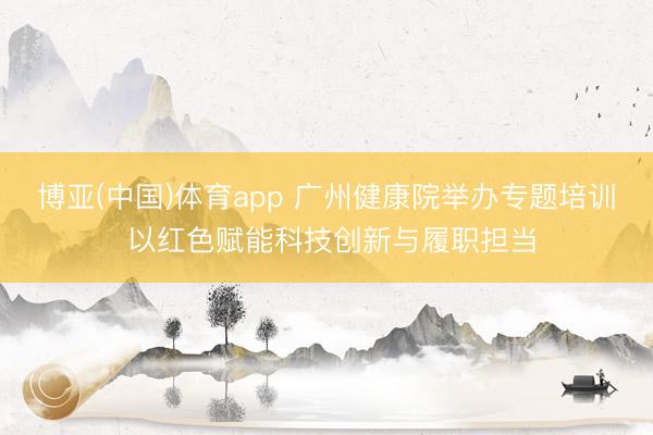 博亚(中国)体育app 广州健康院举办专题培训 以红色赋能科技创新与履职担当