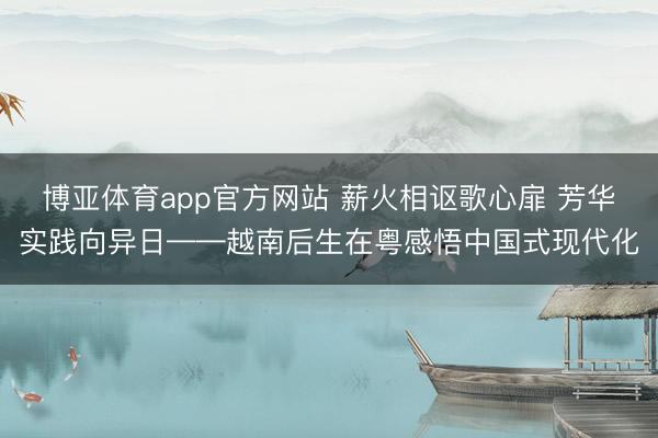 博亚体育app官方网站 薪火相讴歌心扉 芳华实践向异日——越南后生在粤感悟中国式现代化