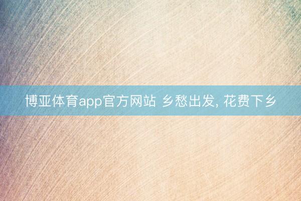 博亚体育app官方网站 乡愁出发， 花费下乡