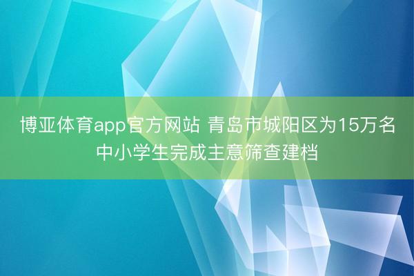 博亚体育app官方网站 青岛市城阳区为15万名中小学生完成主意筛查建档
