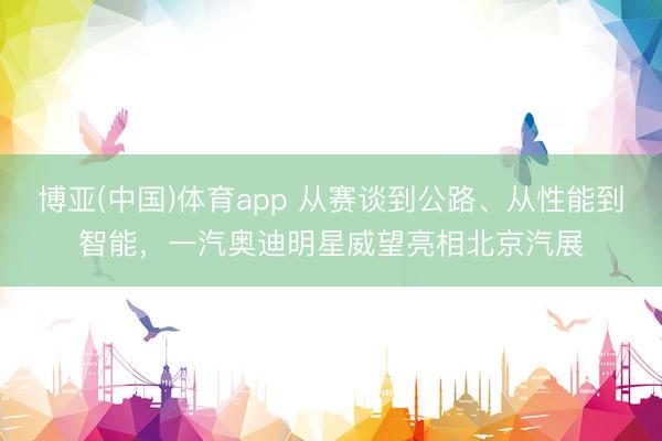 博亚(中国)体育app 从赛谈到公路、从性能到智能，一汽奥迪明星威望亮相北京汽展