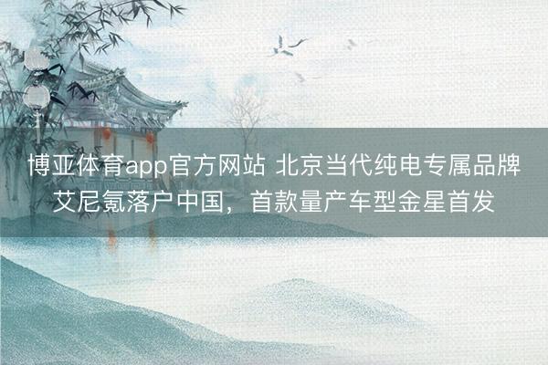 博亚体育app官方网站 北京当代纯电专属品牌艾尼氪落户中国，首款量产车型金星首发