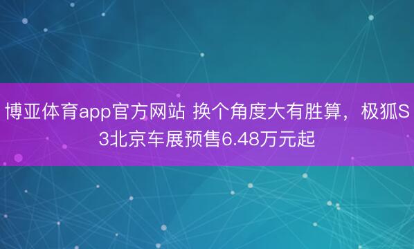 博亚体育app官方网站 换个角度大有胜算,极狐S3北京车展预售6.48万元起