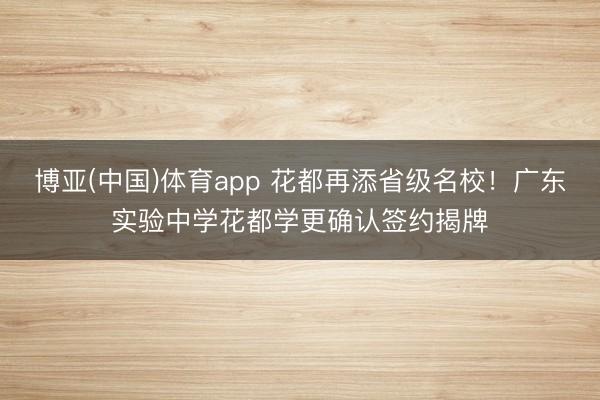 博亚(中国)体育app 花都再添省级名校!广东实验中学花都学更确认签约揭牌