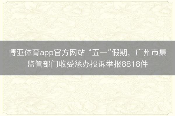 博亚体育app官方网站 “五一”假期，广州市集监管部门收受惩办投诉举报8818件