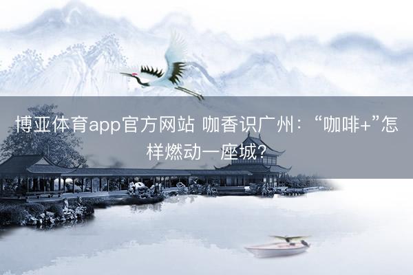 博亚体育app官方网站 咖香识广州：“咖啡+”怎样燃动一座城？