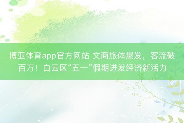 博亚体育app官方网站 文商旅体爆发，客流破百万！白云区“五一”假期迸发经济新活力