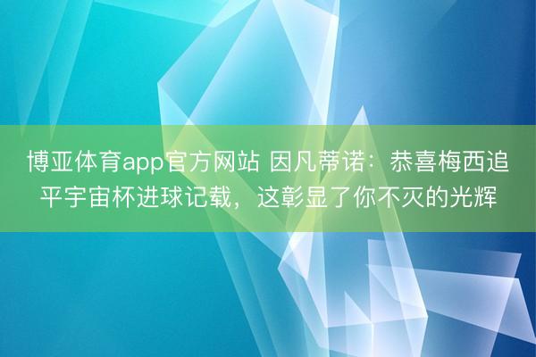 博亚体育app官方网站 因凡蒂诺：恭喜梅西追平宇宙杯进球记载，这彰显了你不灭的光辉