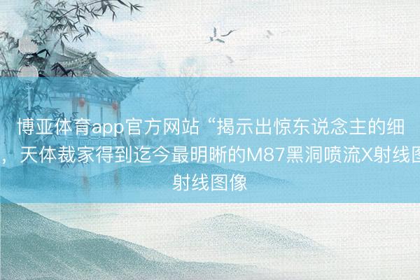 博亚体育app官方网站 “揭示出惊东说念主的细节”，天体裁家得到迄今最明晰的M87黑洞喷流X射线图像