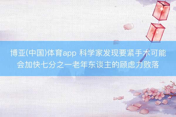 博亚(中国)体育app 科学家发现要紧手术可能会加快七分之一老年东谈主的顾虑力败落