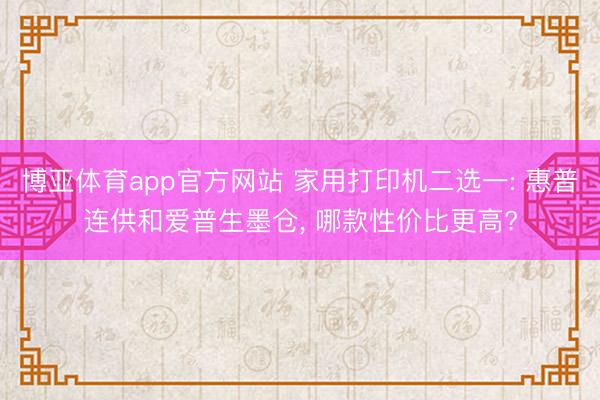 博亚体育app官方网站 家用打印机二选一: 惠普连供和爱普生墨仓， 哪款性价比更高?