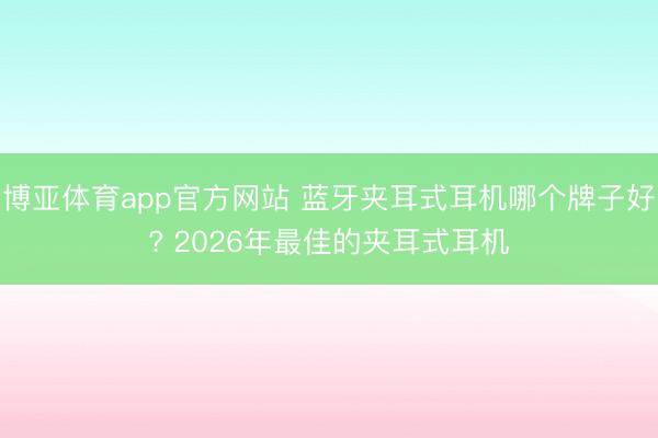 博亚体育app官方网站 蓝牙夹耳式耳机哪个牌子好? 2026年最佳的夹耳式耳机