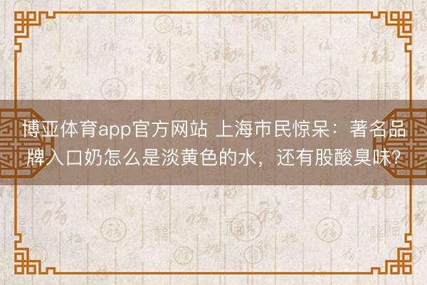 博亚体育app官方网站 上海市民惊呆：著名品牌入口奶怎么是淡黄色的水，还有股酸臭味？