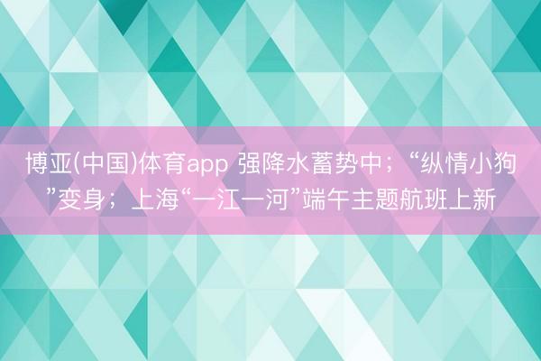 博亚(中国)体育app 强降水蓄势中；“纵情小狗”变身；上海“一江一河”端午主题航班上新