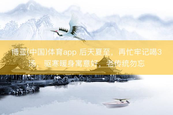 博亚(中国)体育app 后天夏至，再忙牢记喝3汤，驱寒暖身寓意好，老传统勿忘