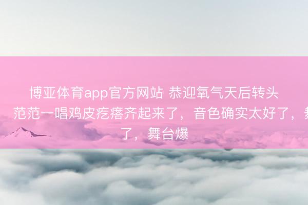博亚体育app官方网站 恭迎氧气天后转头🙌范范一唱鸡皮疙瘩齐起来了，音色确实太好了，舞台爆