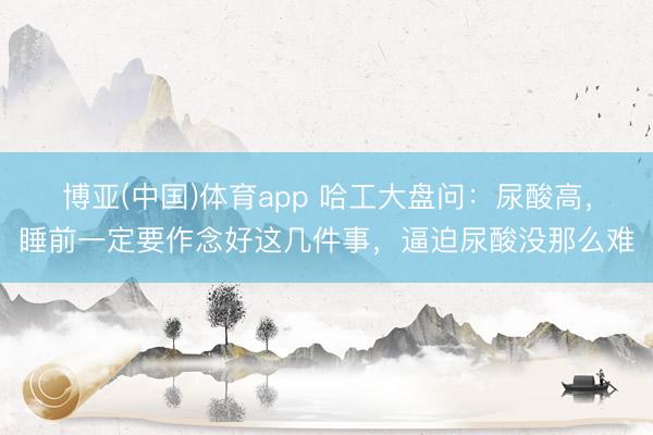 博亚(中国)体育app 哈工大盘问：尿酸高，睡前一定要作念好这几件事，逼迫尿酸没那么难