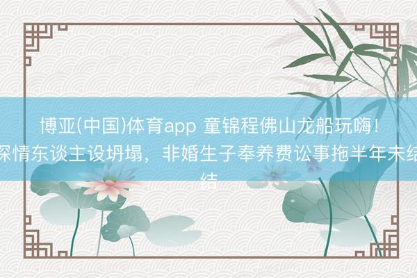 博亚(中国)体育app 童锦程佛山龙船玩嗨！深情东谈主设坍塌，非婚生子奉养费讼事拖半年未结