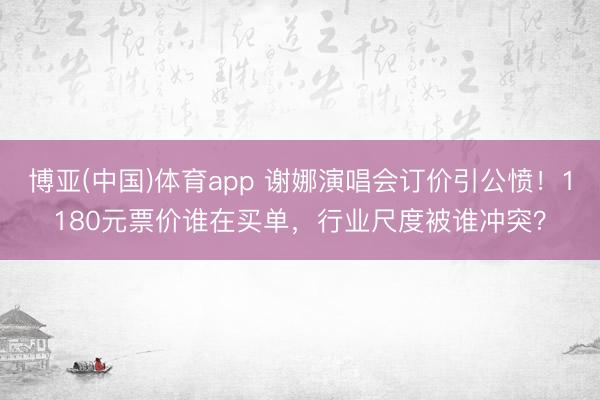 博亚(中国)体育app 谢娜演唱会订价引公愤！1180元票价谁在买单，行业尺度被谁冲突？