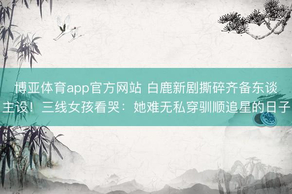 博亚体育app官方网站 白鹿新剧撕碎齐备东谈主设!三线女孩看哭:她难无私穿驯顺追星的日子